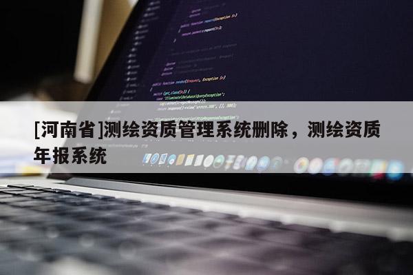 [河南省]測繪資質管理系統(tǒng)刪除，測繪資質年報系統(tǒng)