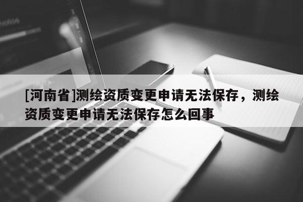 [河南省]測(cè)繪資質(zhì)變更申請(qǐng)無法保存，測(cè)繪資質(zhì)變更申請(qǐng)無法保存怎么回事