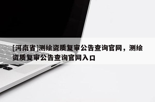 [河南省]測繪資質(zhì)復(fù)審公告查詢官網(wǎng)，測繪資質(zhì)復(fù)審公告查詢官網(wǎng)入口