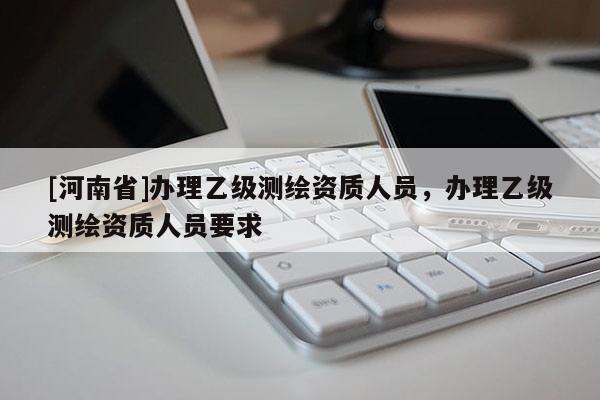 [河南省]辦理乙級測繪資質(zhì)人員，辦理乙級測繪資質(zhì)人員要求