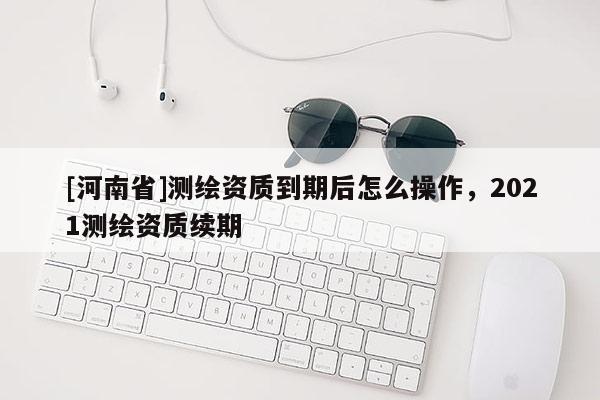 [河南省]測(cè)繪資質(zhì)到期后怎么操作，2021測(cè)繪資質(zhì)續(xù)期