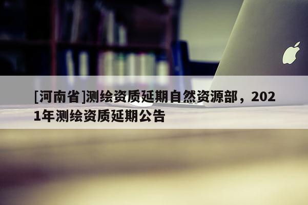 [河南省]測(cè)繪資質(zhì)延期自然資源部，2021年測(cè)繪資質(zhì)延期公告