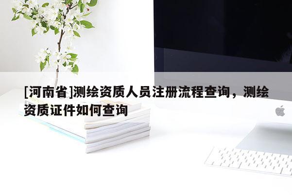 [河南省]測繪資質(zhì)人員注冊流程查詢，測繪資質(zhì)證件如何查詢