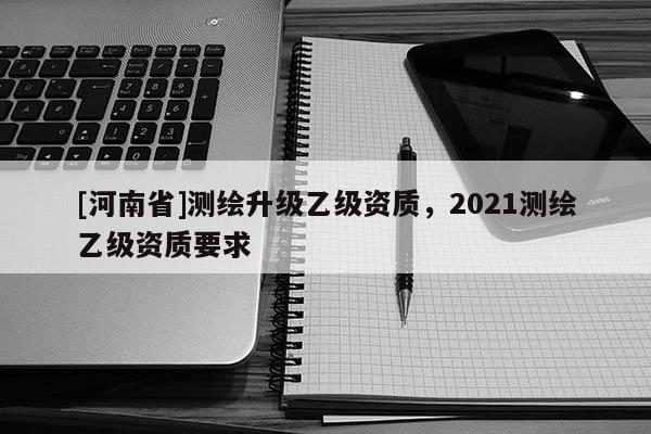 [河南省]測(cè)繪升級(jí)乙級(jí)資質(zhì)，2021測(cè)繪乙級(jí)資質(zhì)要求