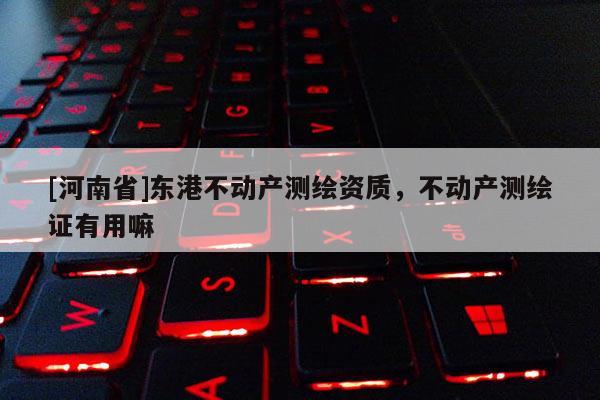 [河南省]東港不動(dòng)產(chǎn)測(cè)繪資質(zhì)，不動(dòng)產(chǎn)測(cè)繪證有用嘛