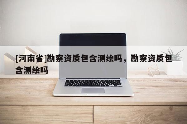 [河南省]勘察資質(zhì)包含測(cè)繪嗎，勘察資質(zhì)包含測(cè)繪嗎