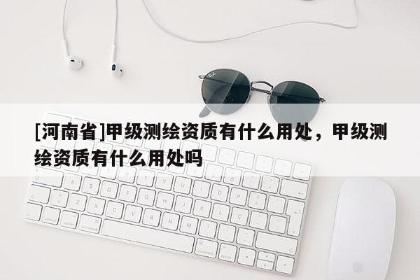 [河南省]甲級測繪資質(zhì)有什么用處，甲級測繪資質(zhì)有什么用處嗎