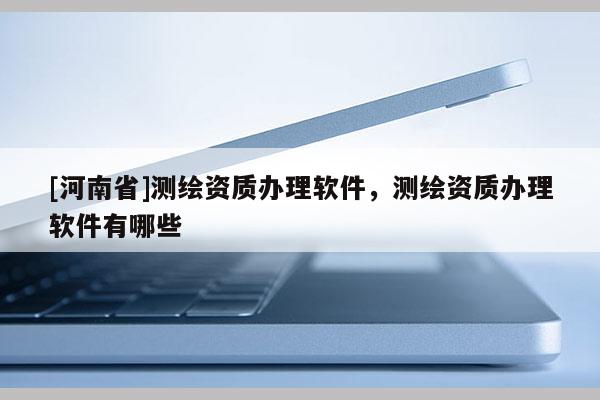 [河南省]測繪資質(zhì)辦理軟件，測繪資質(zhì)辦理軟件有哪些