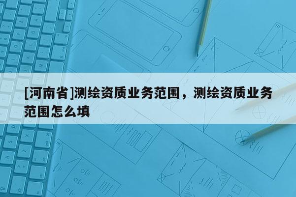 [河南省]測(cè)繪資質(zhì)業(yè)務(wù)范圍，測(cè)繪資質(zhì)業(yè)務(wù)范圍怎么填