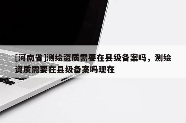 [河南省]測(cè)繪資質(zhì)需要在縣級(jí)備案嗎，測(cè)繪資質(zhì)需要在縣級(jí)備案嗎現(xiàn)在