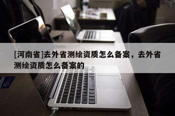 [河南省]去外省測繪資質怎么備案，去外省測繪資質怎么備案的