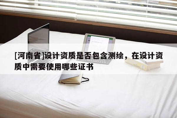 [河南省]設計資質(zhì)是否包含測繪，在設計資質(zhì)中需要使用哪些證書