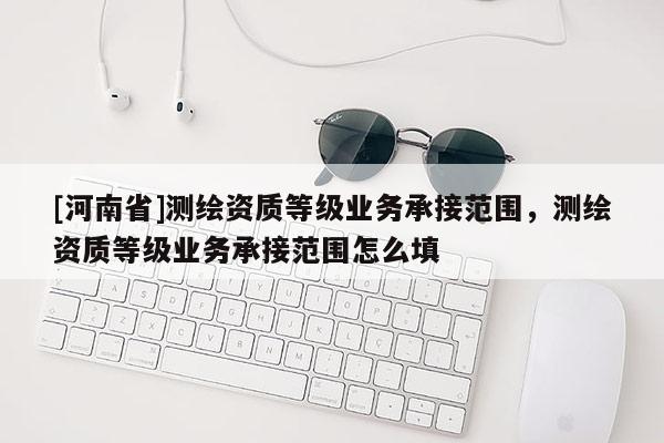 [河南省]測(cè)繪資質(zhì)等級(jí)業(yè)務(wù)承接范圍，測(cè)繪資質(zhì)等級(jí)業(yè)務(wù)承接范圍怎么填