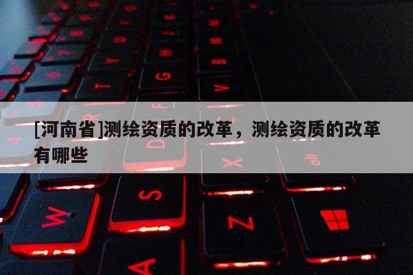 [河南省]測(cè)繪資質(zhì)的改革，測(cè)繪資質(zhì)的改革有哪些
