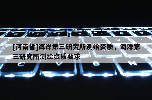 [河南省]海洋第三研究所測繪資質(zhì)，海洋第三研究所測繪資質(zhì)要求