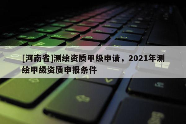 [河南省]測繪資質(zhì)甲級申請，2021年測繪甲級資質(zhì)申報條件
