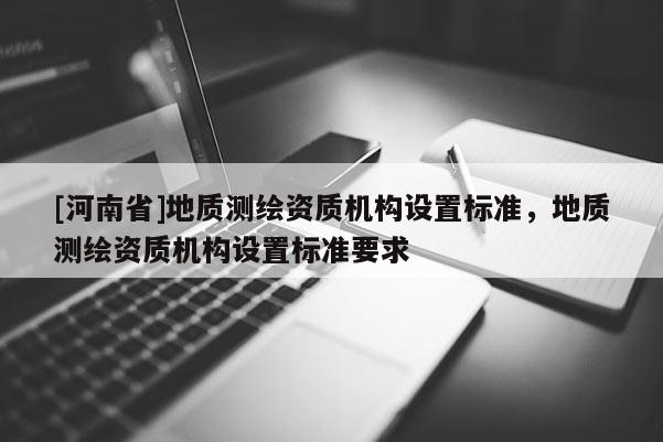 [河南省]地質(zhì)測(cè)繪資質(zhì)機(jī)構(gòu)設(shè)置標(biāo)準(zhǔn)，地質(zhì)測(cè)繪資質(zhì)機(jī)構(gòu)設(shè)置標(biāo)準(zhǔn)要求