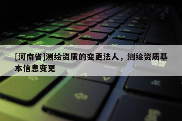 [河南省]測(cè)繪資質(zhì)的變更法人，測(cè)繪資質(zhì)基本信息變更