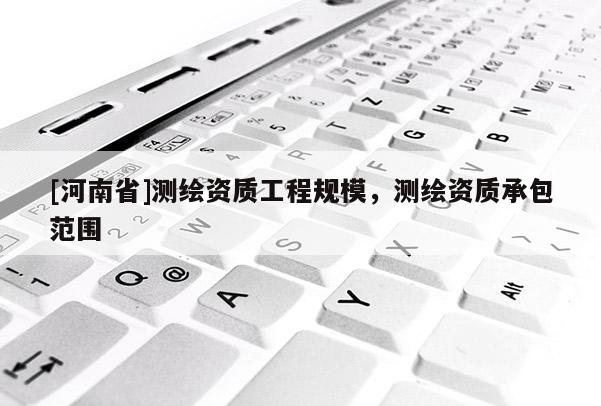[河南省]測(cè)繪資質(zhì)工程規(guī)模，測(cè)繪資質(zhì)承包范圍