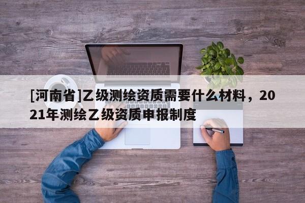 [河南省]乙級(jí)測(cè)繪資質(zhì)需要什么材料，2021年測(cè)繪乙級(jí)資質(zhì)申報(bào)制度