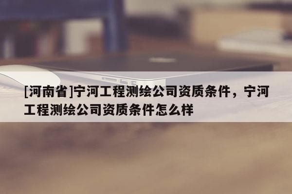 [河南省]寧河工程測(cè)繪公司資質(zhì)條件，寧河工程測(cè)繪公司資質(zhì)條件怎么樣