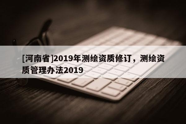 [河南省]2019年測繪資質(zhì)修訂，測繪資質(zhì)管理辦法2019