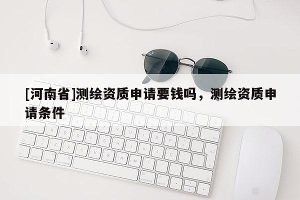 [河南省]測繪資質(zhì)申請要錢嗎，測繪資質(zhì)申請條件