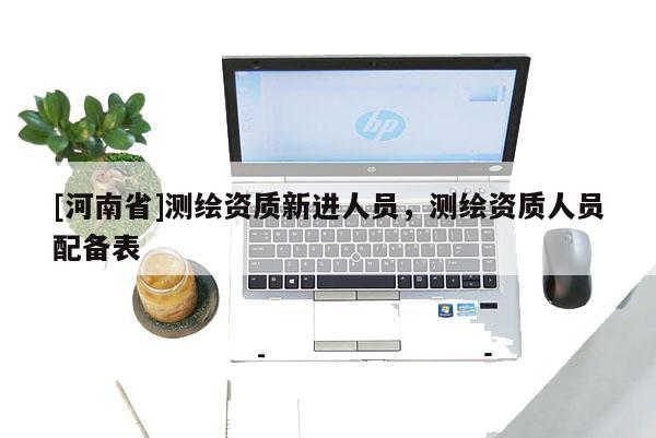 [河南省]測(cè)繪資質(zhì)新進(jìn)人員，測(cè)繪資質(zhì)人員配備表