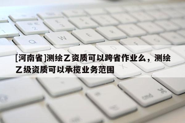 [河南省]測(cè)繪乙資質(zhì)可以跨省作業(yè)么，測(cè)繪乙級(jí)資質(zhì)可以承攬業(yè)務(wù)范圍