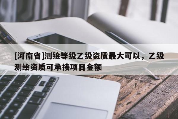 [河南省]測(cè)繪等級(jí)乙級(jí)資質(zhì)更大可以，乙級(jí)測(cè)繪資質(zhì)可承接項(xiàng)目金額