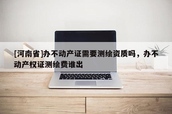 [河南省]辦不動(dòng)產(chǎn)證需要測(cè)繪資質(zhì)嗎，辦不動(dòng)產(chǎn)權(quán)證測(cè)繪費(fèi)誰(shuí)出