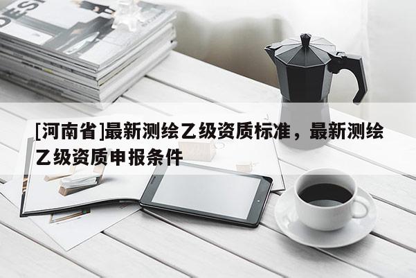 [河南省]最新測(cè)繪乙級(jí)資質(zhì)標(biāo)準(zhǔn)，最新測(cè)繪乙級(jí)資質(zhì)申報(bào)條件