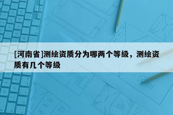 [河南省]測繪資質(zhì)分為哪兩個等級，測繪資質(zhì)有幾個等級