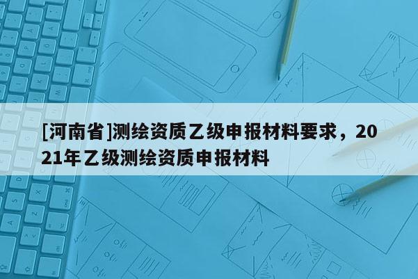 [河南省]測繪資質(zhì)乙級申報(bào)材料要求，2021年乙級測繪資質(zhì)申報(bào)材料