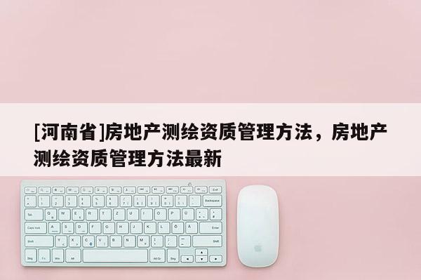 [河南省]房地產(chǎn)測(cè)繪資質(zhì)管理方法，房地產(chǎn)測(cè)繪資質(zhì)管理方法最新