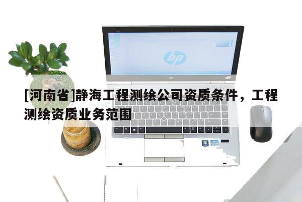 [河南省]靜海工程測(cè)繪公司資質(zhì)條件，工程測(cè)繪資質(zhì)業(yè)務(wù)范圍
