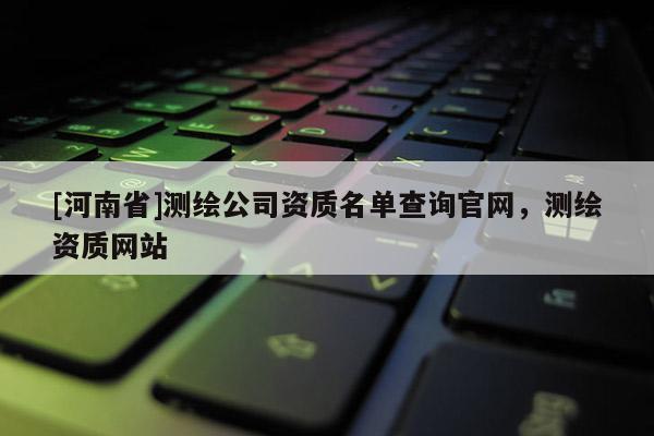 [河南省]測(cè)繪公司資質(zhì)名單查詢官網(wǎng)，測(cè)繪資質(zhì)網(wǎng)站