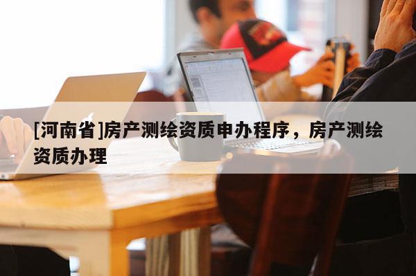 [河南省]房產(chǎn)測(cè)繪資質(zhì)申辦程序，房產(chǎn)測(cè)繪資質(zhì)辦理