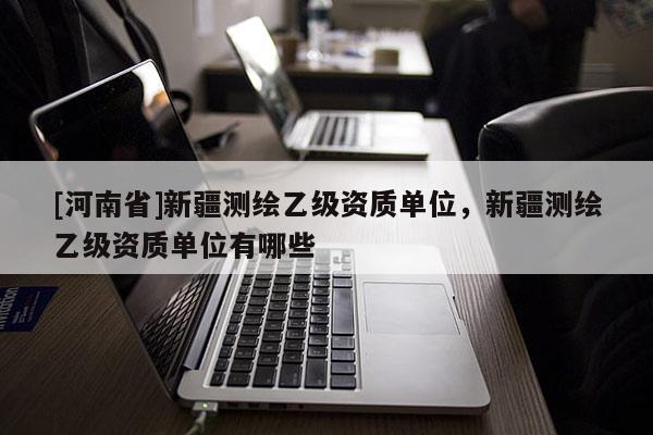 [河南省]新疆測繪乙級資質(zhì)單位，新疆測繪乙級資質(zhì)單位有哪些