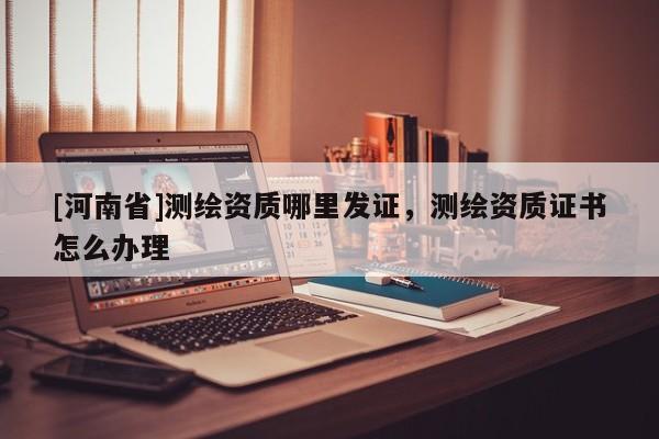 [河南省]測繪資質(zhì)哪里發(fā)證，測繪資質(zhì)證書怎么辦理