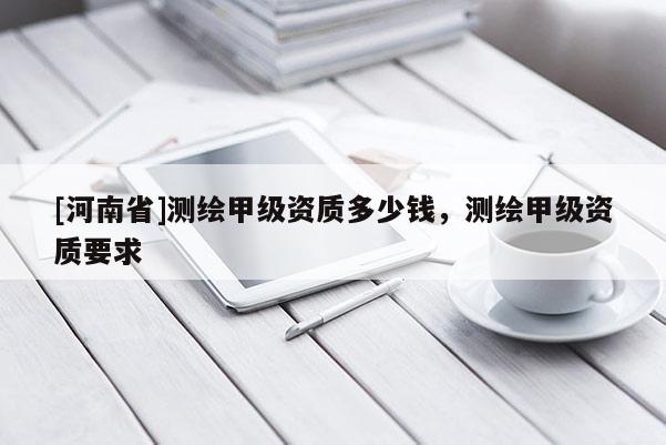 [河南省]測繪甲級資質(zhì)多少錢，測繪甲級資質(zhì)要求