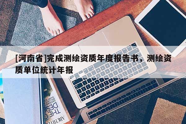 [河南省]完成測(cè)繪資質(zhì)年度報(bào)告書(shū)，測(cè)繪資質(zhì)單位統(tǒng)計(jì)年報(bào)