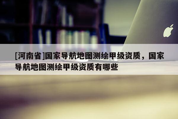 [河南省]國家導(dǎo)航地圖測繪甲級資質(zhì)，國家導(dǎo)航地圖測繪甲級資質(zhì)有哪些