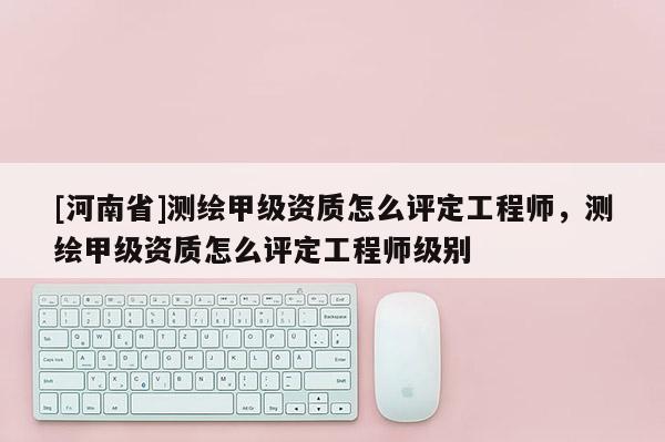 [河南省]測繪甲級資質(zhì)怎么評定工程師，測繪甲級資質(zhì)怎么評定工程師級別