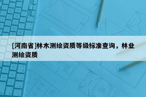[河南省]林木測繪資質(zhì)等級標(biāo)準(zhǔn)查詢，林業(yè)測繪資質(zhì)