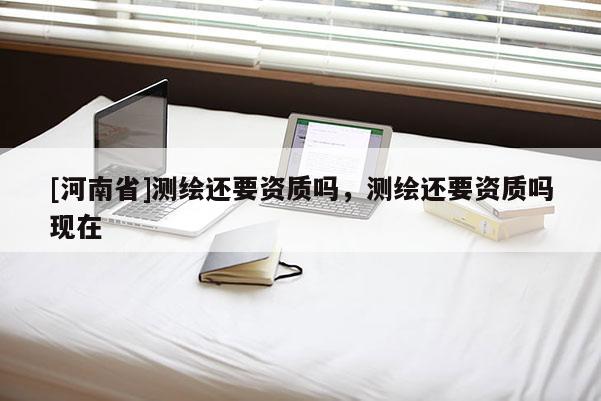 [河南省]測繪還要資質(zhì)嗎，測繪還要資質(zhì)嗎現(xiàn)在
