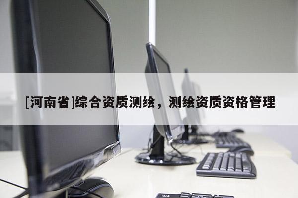 [河南省]綜合資質(zhì)測(cè)繪，測(cè)繪資質(zhì)資格管理