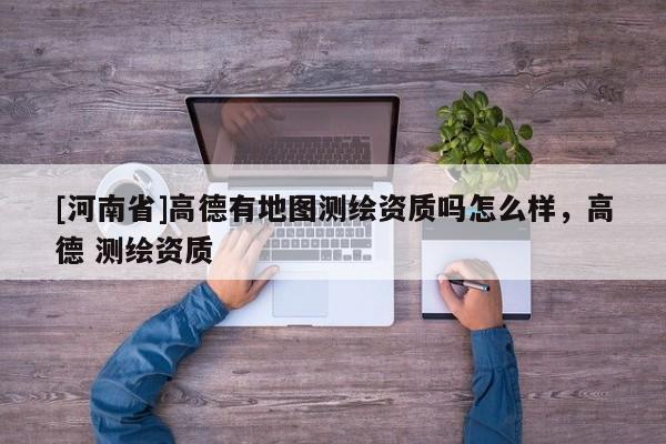 [河南省]高德有地圖測(cè)繪資質(zhì)嗎怎么樣，高德 測(cè)繪資質(zhì)