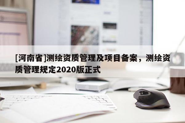 [河南省]測(cè)繪資質(zhì)管理及項(xiàng)目備案，測(cè)繪資質(zhì)管理規(guī)定2020版正式