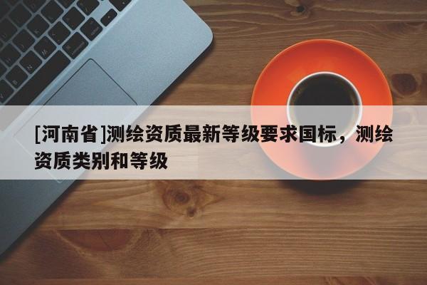 [河南省]測(cè)繪資質(zhì)最新等級(jí)要求國標(biāo)，測(cè)繪資質(zhì)類別和等級(jí)